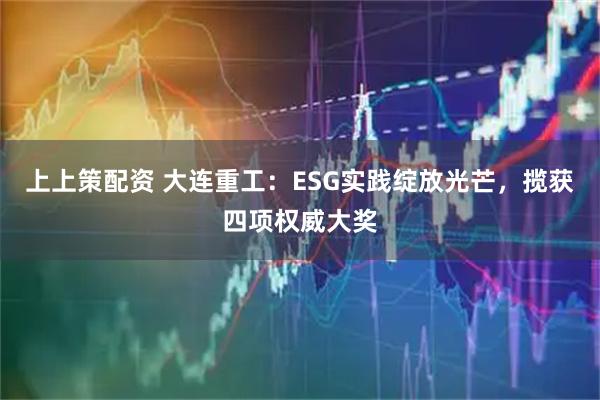 上上策配资 大连重工:ESG实践绽放光芒,揽获四项权威大奖
