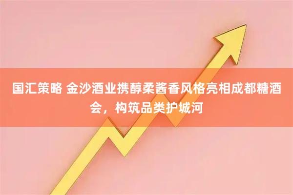 国汇策略 金沙酒业携醇柔酱香风格亮相成都糖酒会，构筑品类护城河