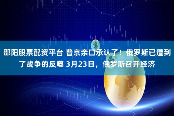邵阳股票配资平台 普京亲口承认了！俄罗斯已遭到了战争的反噬 3月23日，俄罗斯召开经济